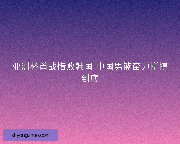 亚洲杯首战惜败韩国 中国男篮奋力拼搏到底