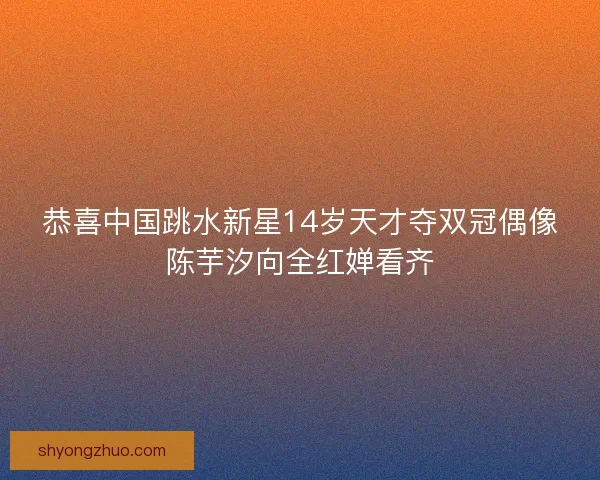 恭喜中国跳水新星14岁天才夺双冠偶像陈芋汐向全红婵看齐