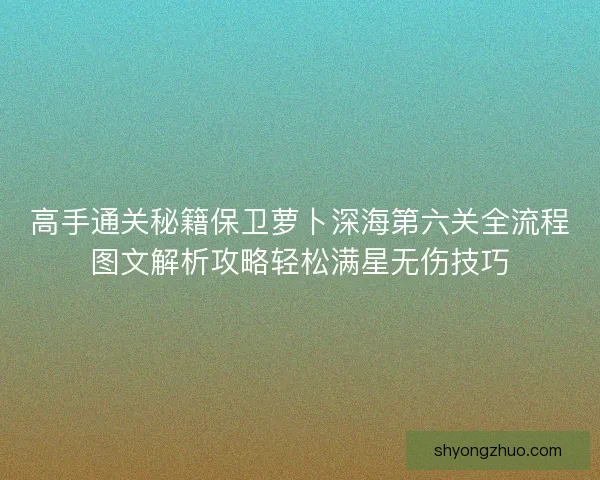 高手通关秘籍保卫萝卜深海第六关全流程图文解析攻略轻松满星无伤技巧