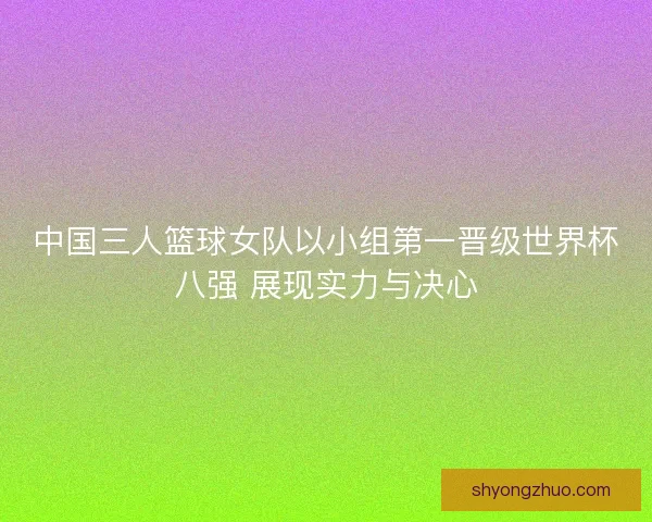 中国三人篮球女队以小组第一晋级世界杯八强 展现实力与决心