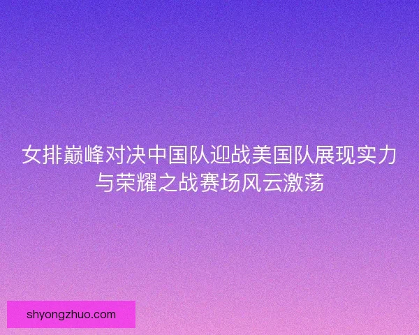 女排巅峰对决中国队迎战美国队展现实力与荣耀之战赛场风云激荡