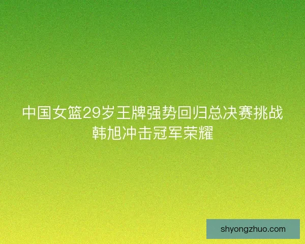 中国女篮29岁王牌强势回归总决赛挑战韩旭冲击冠军荣耀