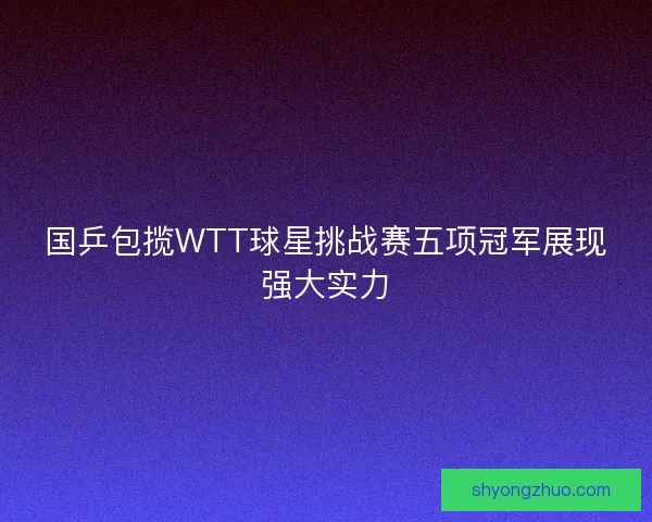 国乒包揽WTT球星挑战赛五项冠军展现强大实力