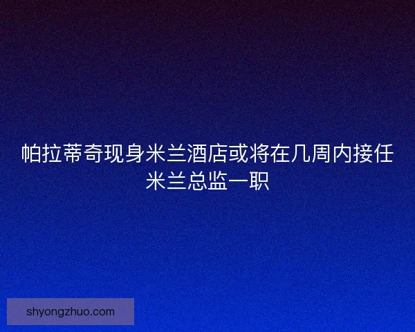 帕拉蒂奇现身米兰酒店或将在几周内接任米兰总监一职
